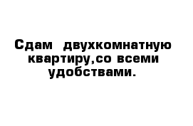 Сдам  двухкомнатную квартиру,со всеми удобствами.